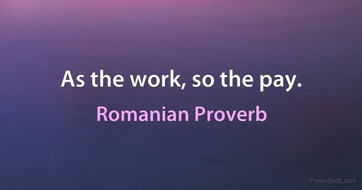 As the work, so the pay. (Romanian Proverb)