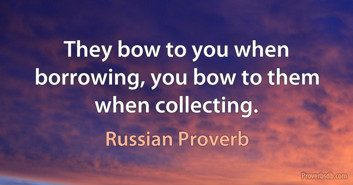 They bow to you when borrowing, you bow to them when collecting. (Russian Proverb)