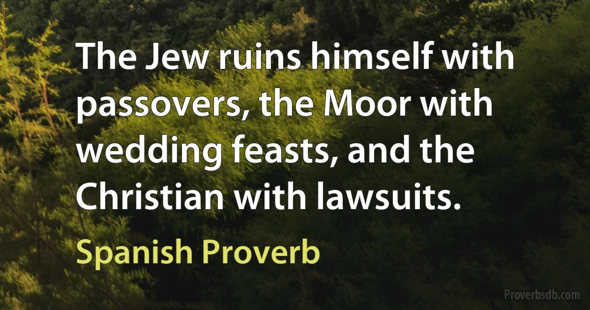 The Jew ruins himself with passovers, the Moor with wedding feasts, and the Christian with lawsuits. (Spanish Proverb)