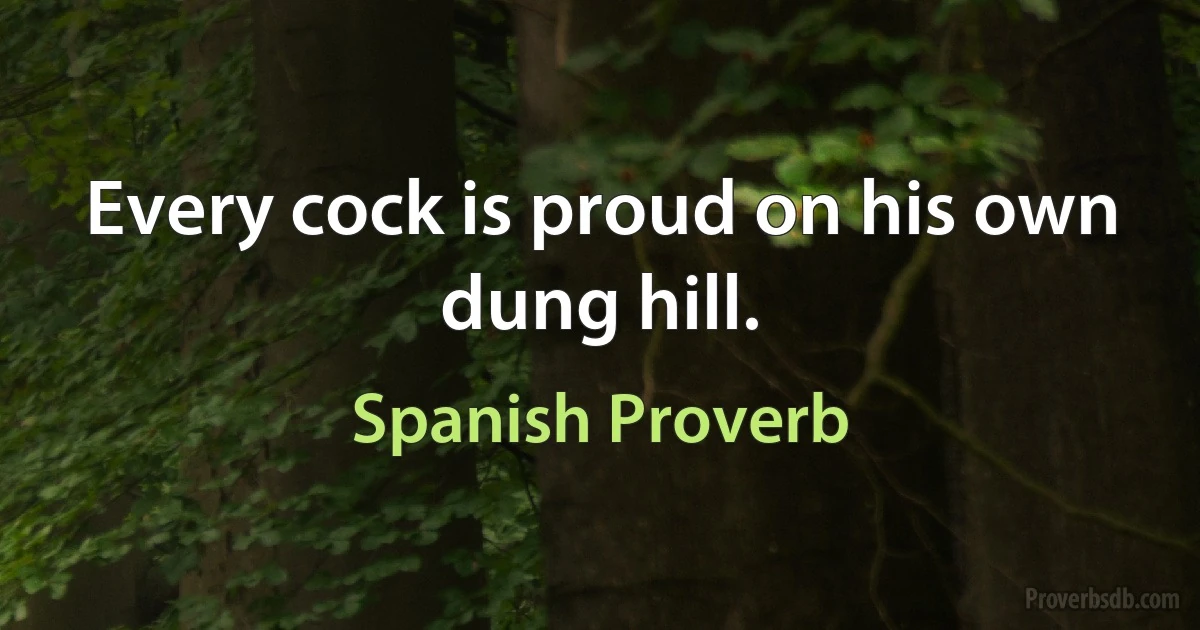 Every cock is proud on his own dung hill. (Spanish Proverb)