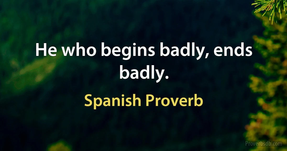 He who begins badly, ends badly. (Spanish Proverb)