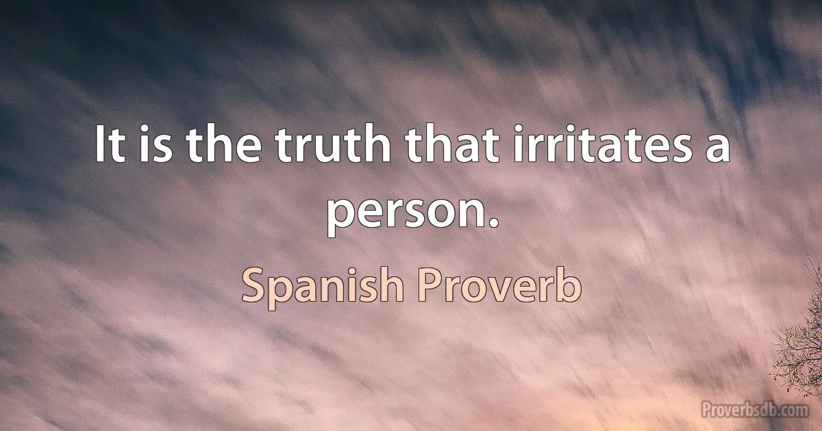 It is the truth that irritates a person. (Spanish Proverb)