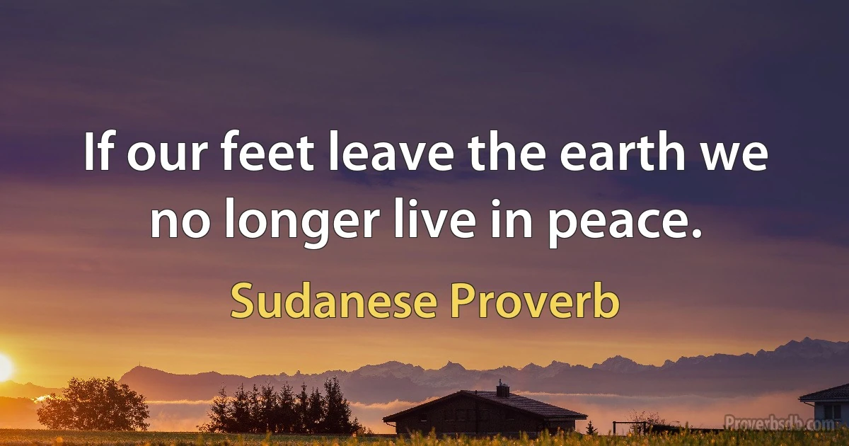 If our feet leave the earth we no longer live in peace. (Sudanese Proverb)