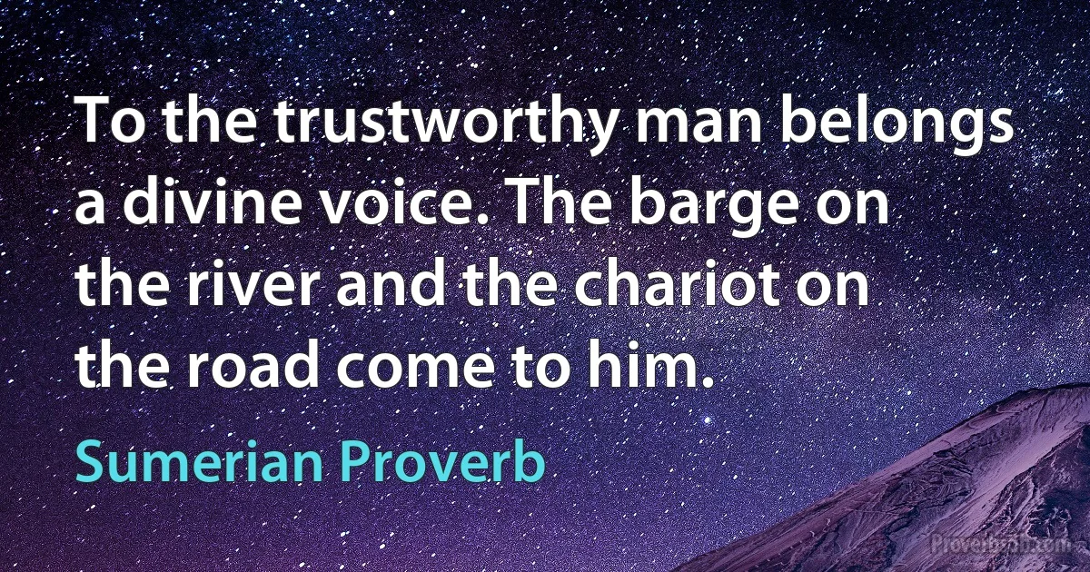 To the trustworthy man belongs a divine voice. The barge on the river and the chariot on the road come to him. (Sumerian Proverb)