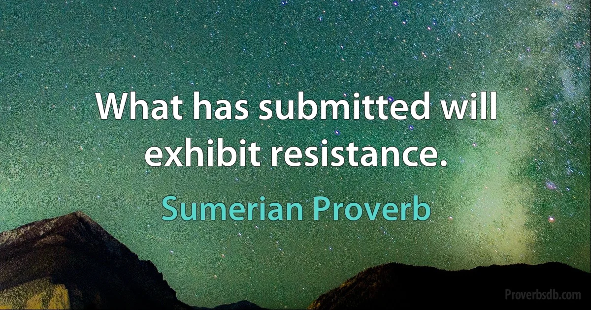 What has submitted will exhibit resistance. (Sumerian Proverb)