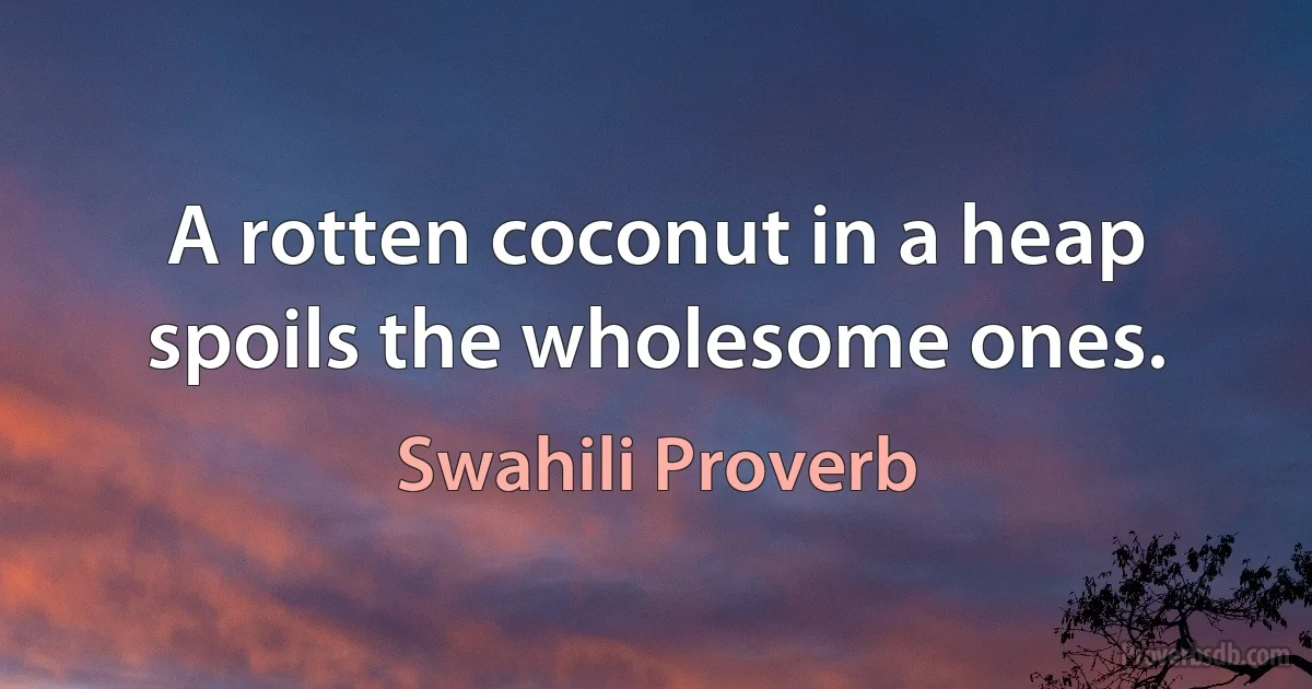 A rotten coconut in a heap spoils the wholesome ones. (Swahili Proverb)