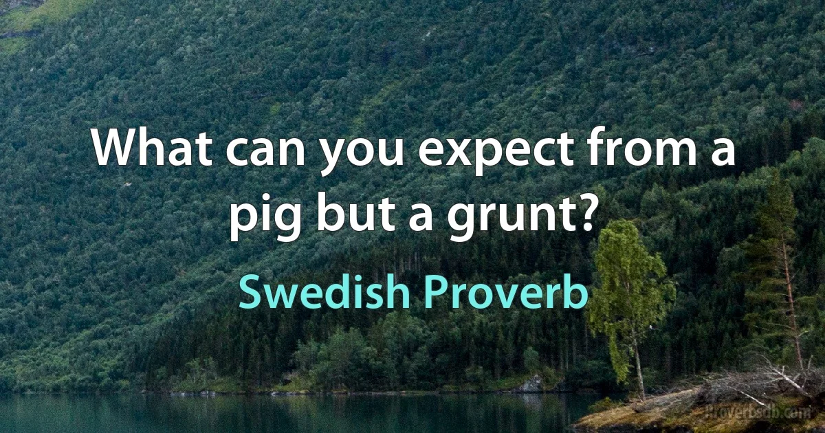 What can you expect from a pig but a grunt? (Swedish Proverb)