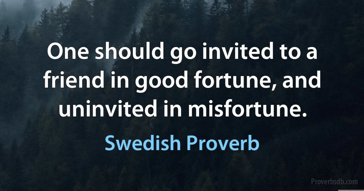 One should go invited to a friend in good fortune, and uninvited in misfortune. (Swedish Proverb)