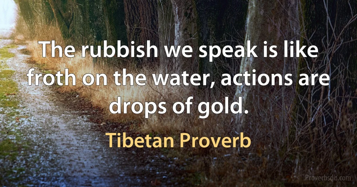 The rubbish we speak is like froth on the water, actions are drops of gold. (Tibetan Proverb)