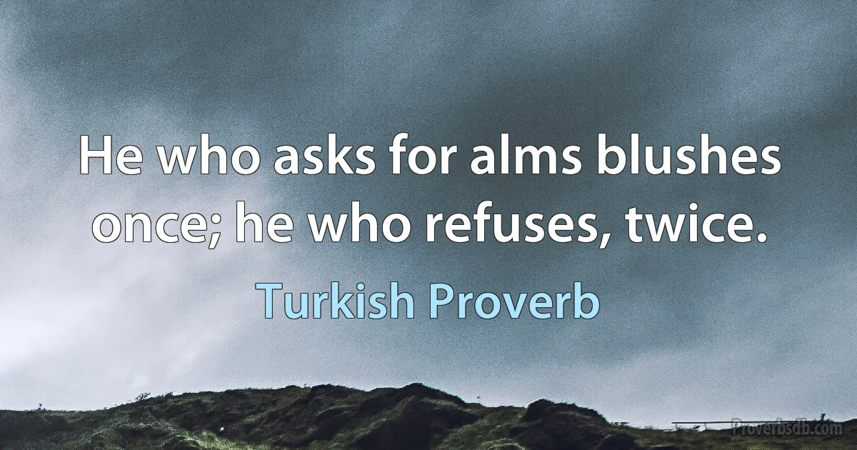 He who asks for alms blushes once; he who refuses, twice. (Turkish Proverb)