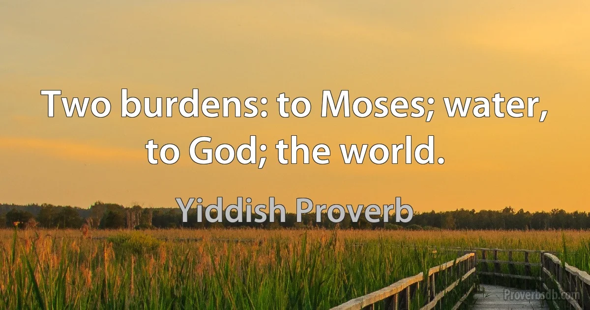 Two burdens: to Moses; water, to God; the world. (Yiddish Proverb)