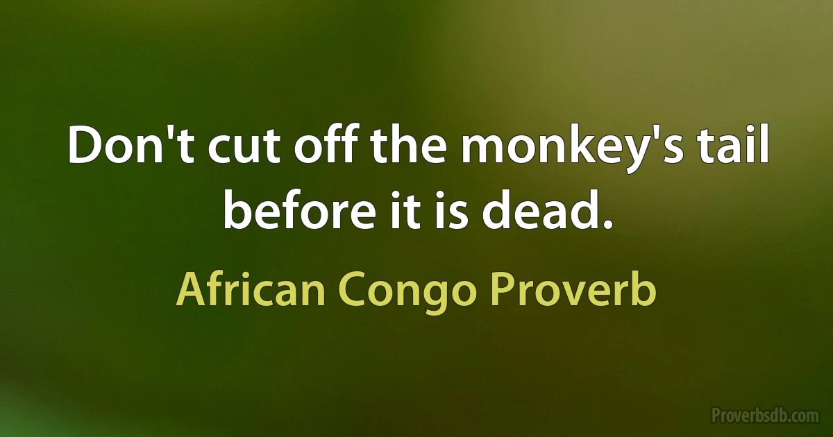 Don't cut off the monkey's tail before it is dead. (African Congo Proverb)