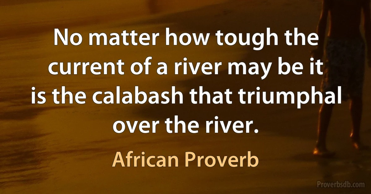 No matter how tough the current of a river may be it is the calabash that triumphal over the river. (African Proverb)