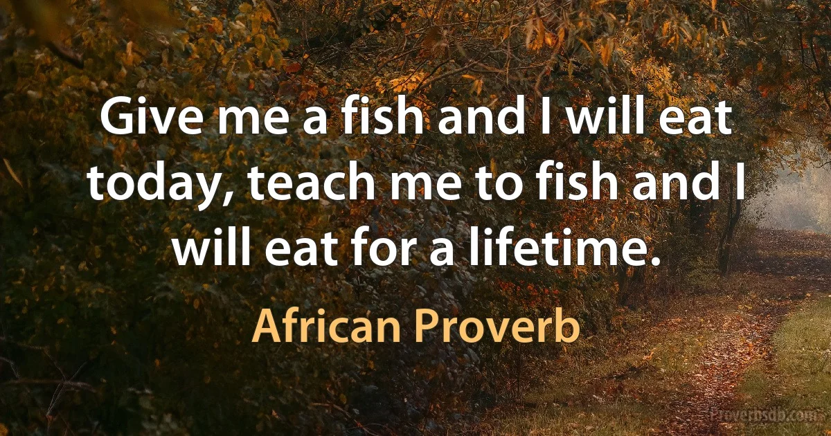 Give me a fish and I will eat today, teach me to fish and I will eat for a lifetime. (African Proverb)