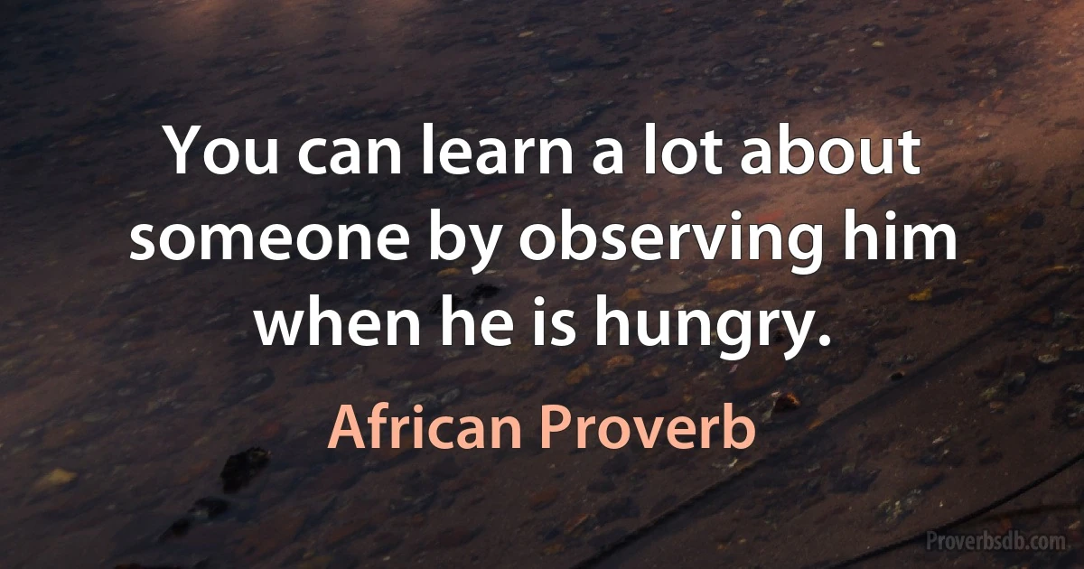 You can learn a lot about someone by observing him when he is hungry. (African Proverb)