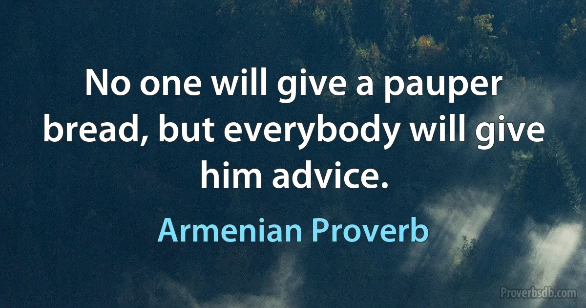 No one will give a pauper bread, but everybody will give him advice. (Armenian Proverb)