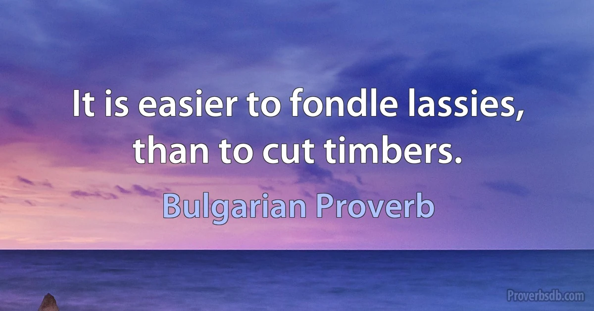 It is easier to fondle lassies, than to cut timbers. (Bulgarian Proverb)