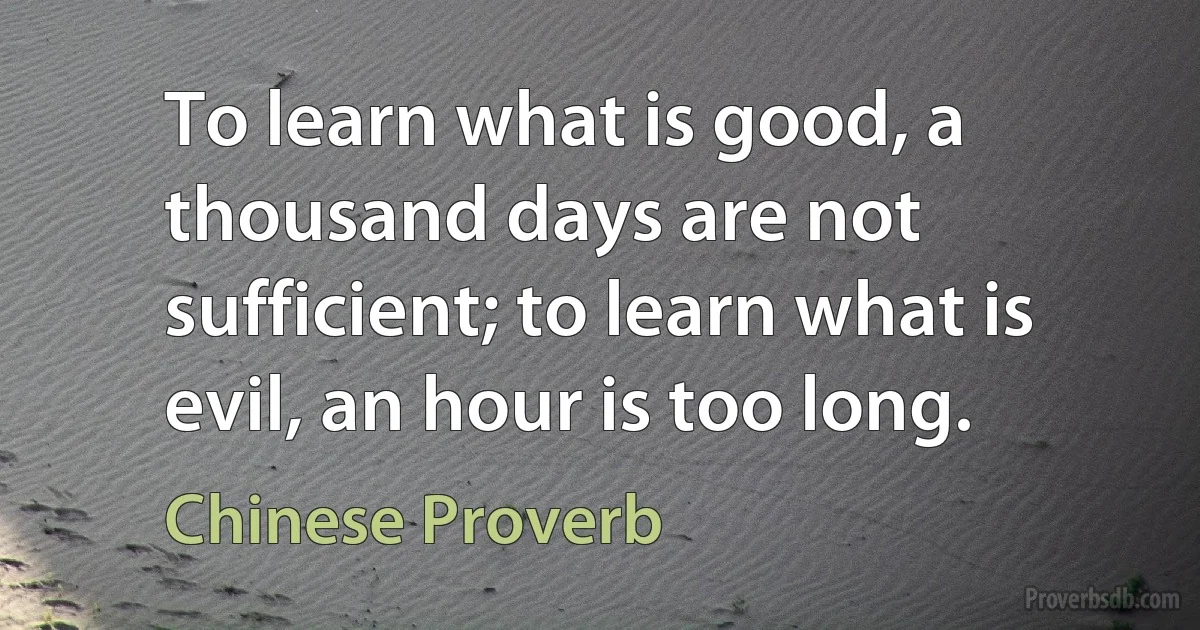 To learn what is good, a thousand days are not sufficient; to learn what is evil, an hour is too long. (Chinese Proverb)