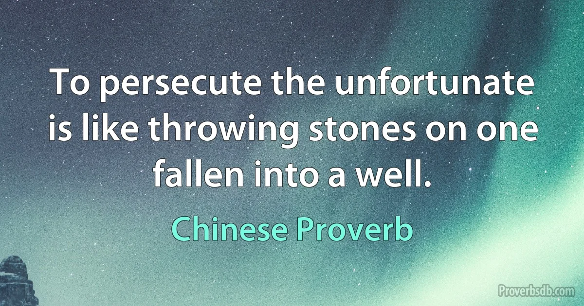 To persecute the unfortunate is like throwing stones on one fallen into a well. (Chinese Proverb)