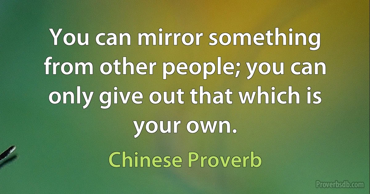 You can mirror something from other people; you can only give out that which is your own. (Chinese Proverb)