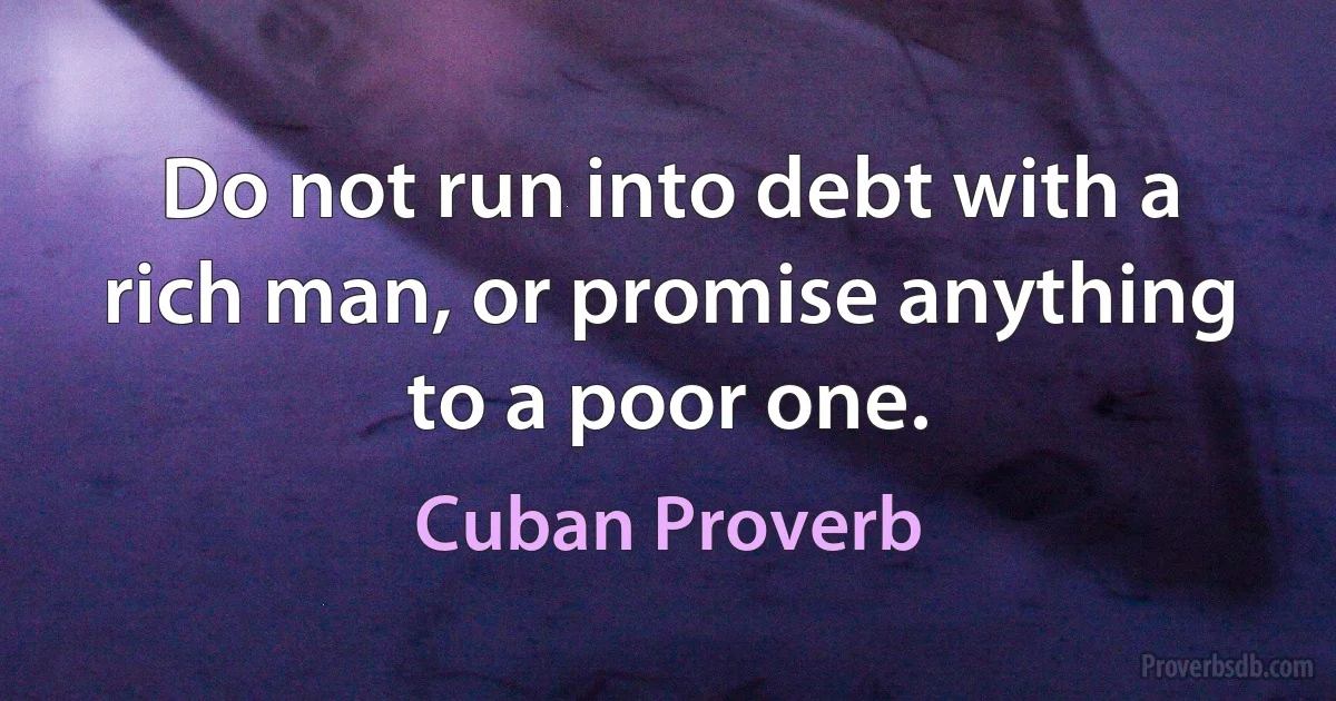 Do not run into debt with a rich man, or promise anything to a poor one. (Cuban Proverb)