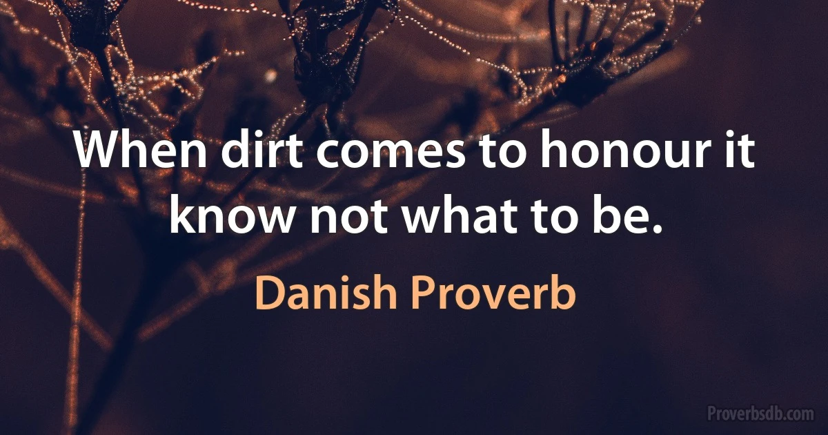 When dirt comes to honour it know not what to be. (Danish Proverb)