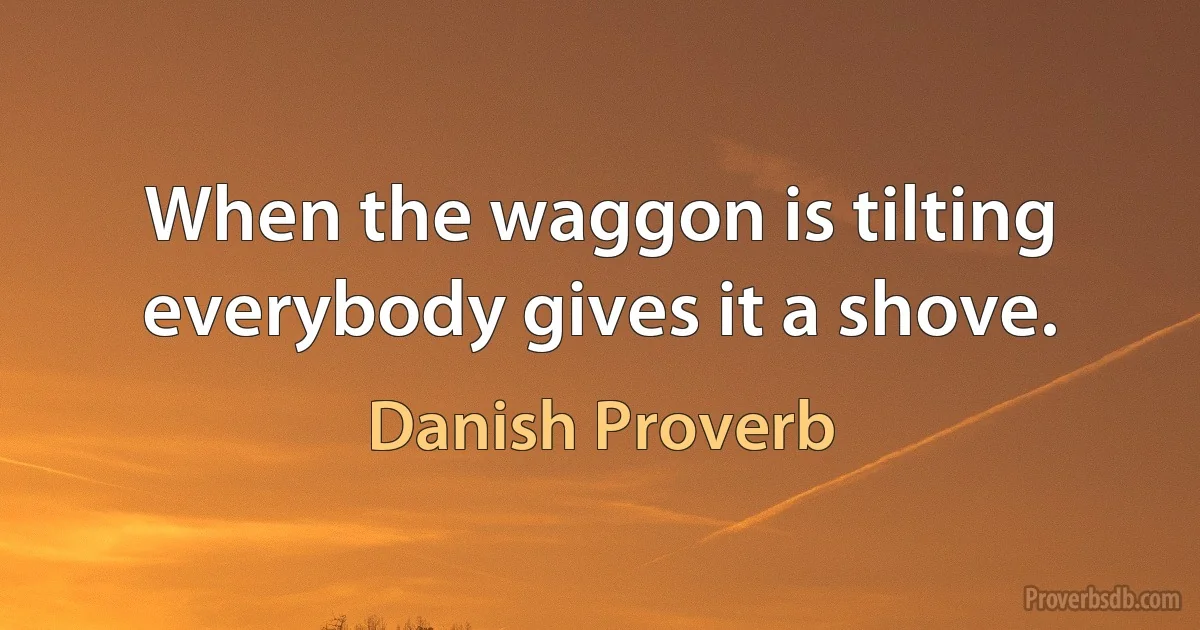 When the waggon is tilting everybody gives it a shove. (Danish Proverb)