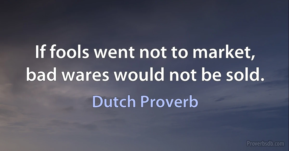 If fools went not to market, bad wares would not be sold. (Dutch Proverb)