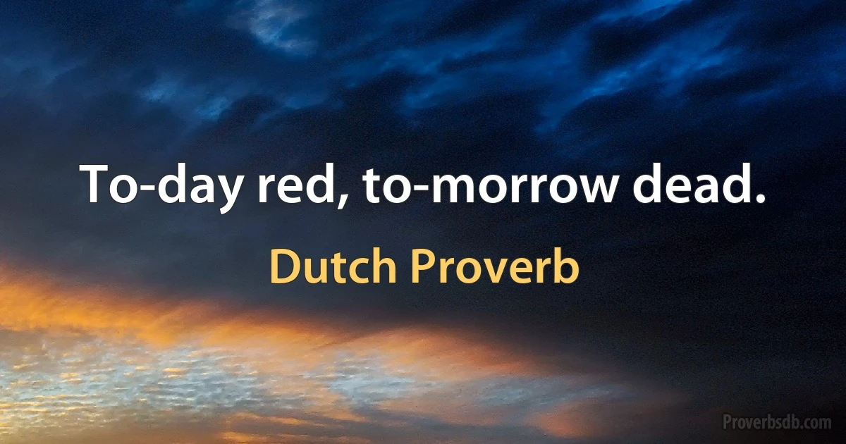 To-day red, to-morrow dead. (Dutch Proverb)