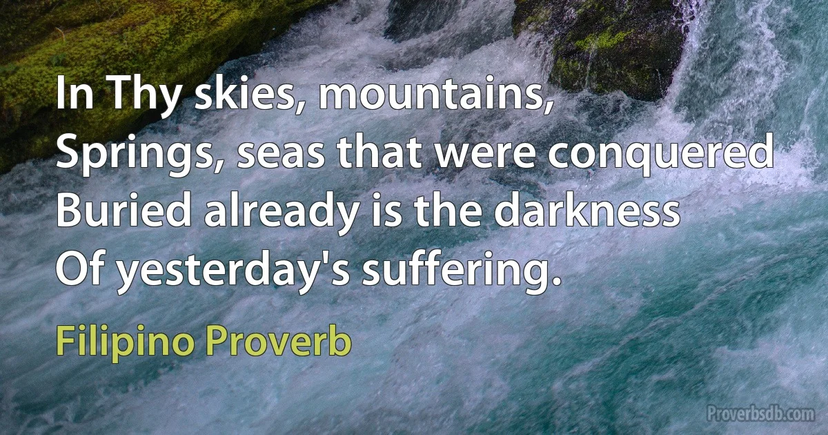 In Thy skies, mountains,
Springs, seas that were conquered
Buried already is the darkness
Of yesterday's suffering. (Filipino Proverb)