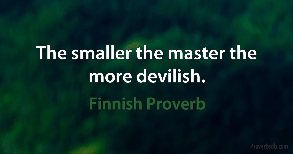 The smaller the master the more devilish. (Finnish Proverb)