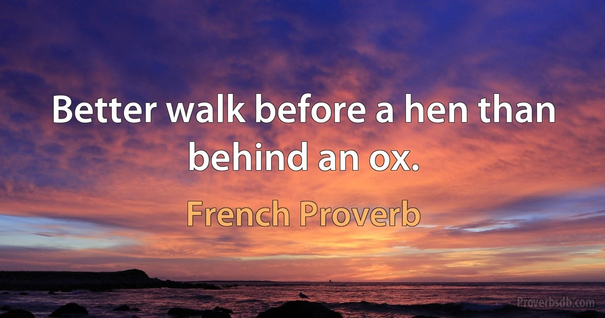 Better walk before a hen than behind an ox. (French Proverb)