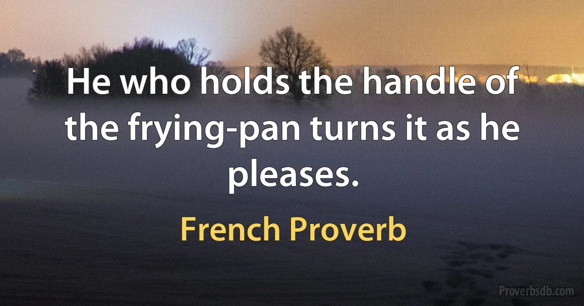 He who holds the handle of the frying-pan turns it as he pleases. (French Proverb)