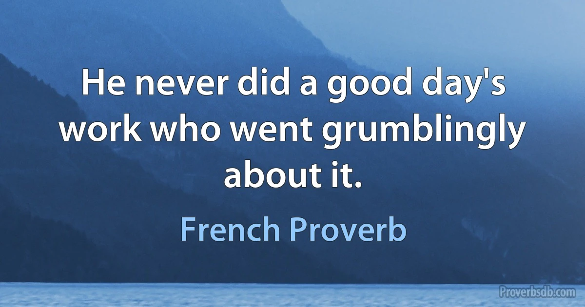 He never did a good day's work who went grumblingly about it. (French Proverb)