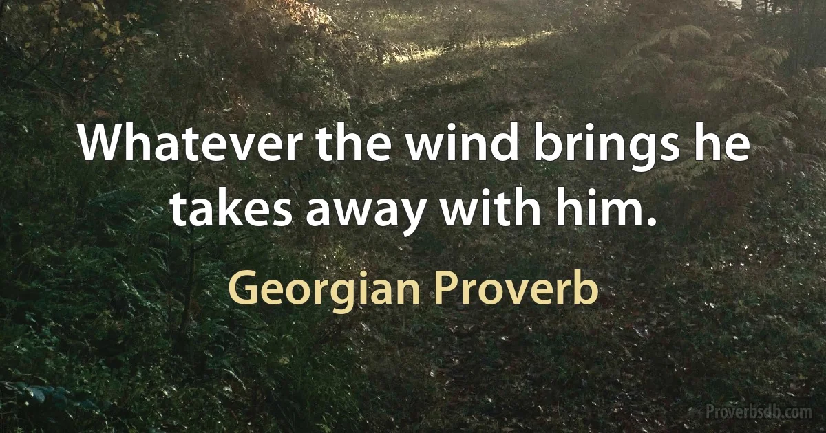 Whatever the wind brings he takes away with him. (Georgian Proverb)