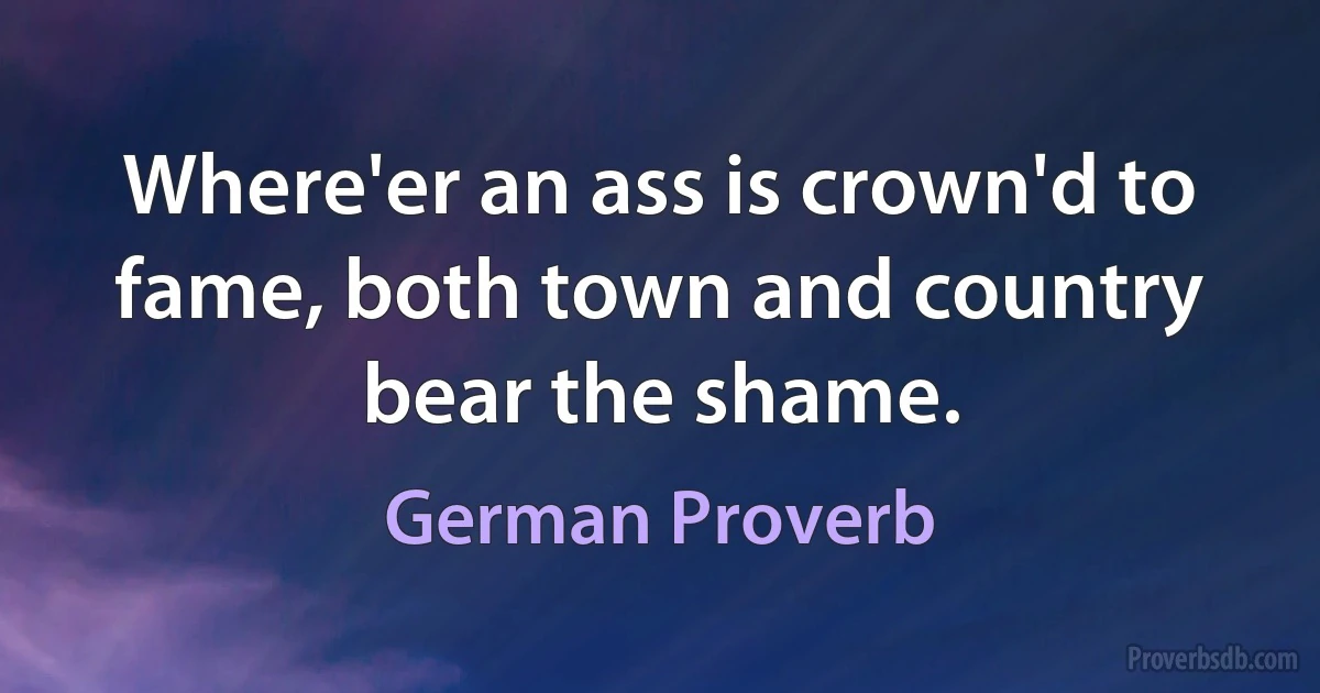 Where'er an ass is crown'd to fame, both town and country bear the shame. (German Proverb)