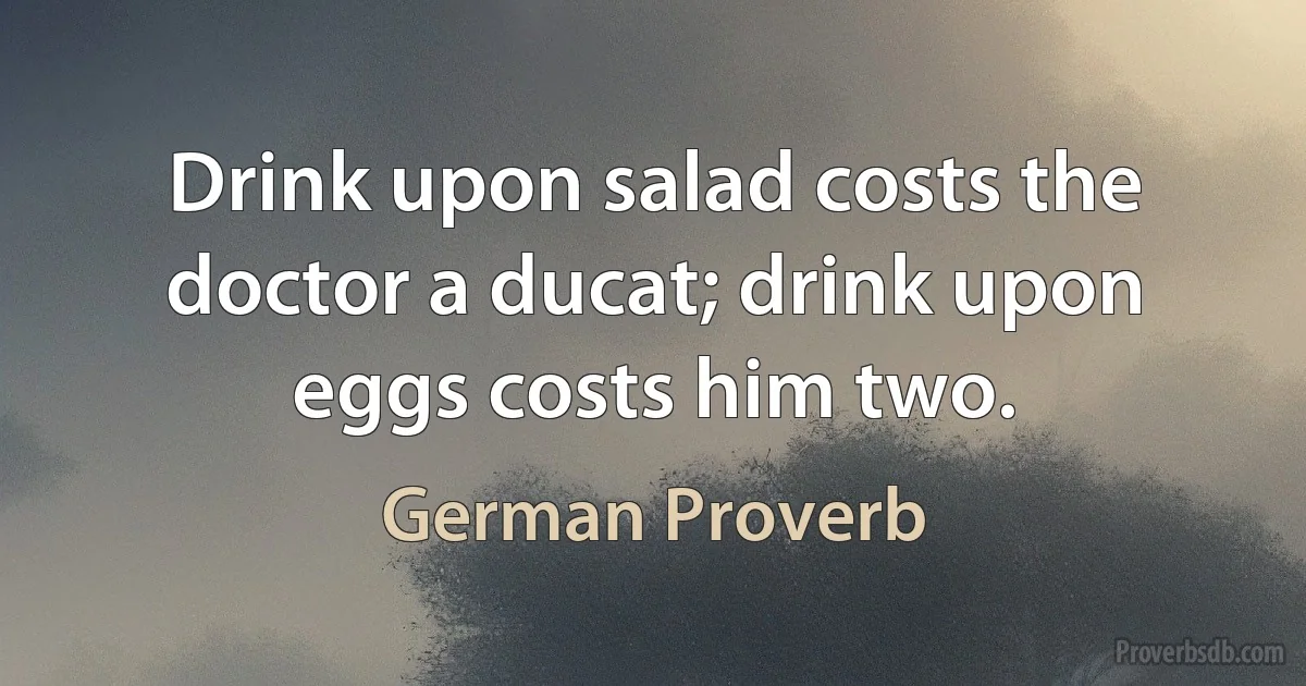 Drink upon salad costs the doctor a ducat; drink upon eggs costs him two. (German Proverb)