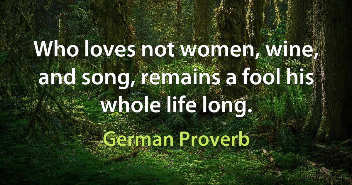 Who loves not women, wine, and song, remains a fool his whole life long. (German Proverb)