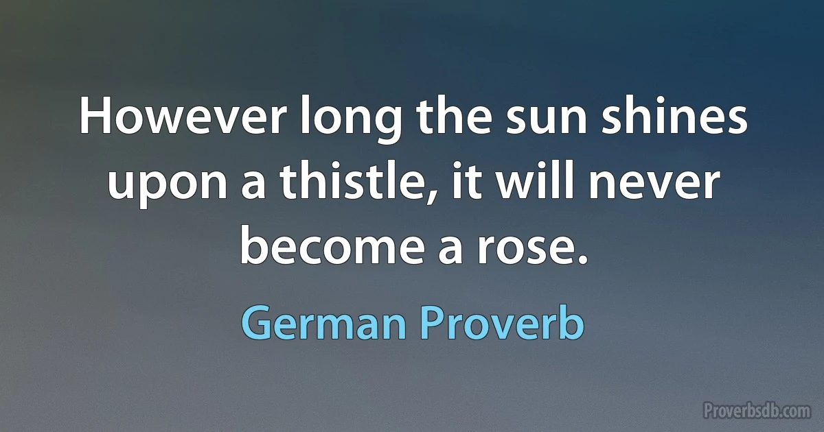 However long the sun shines upon a thistle, it will never become a rose. (German Proverb)