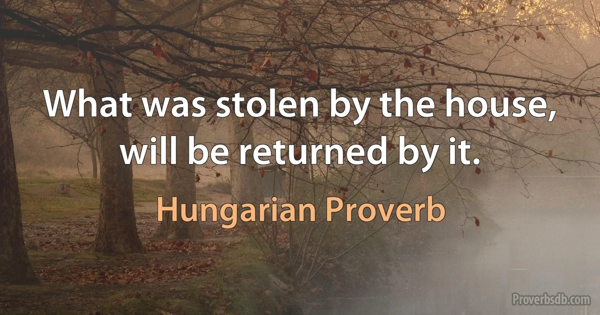 What was stolen by the house, will be returned by it. (Hungarian Proverb)