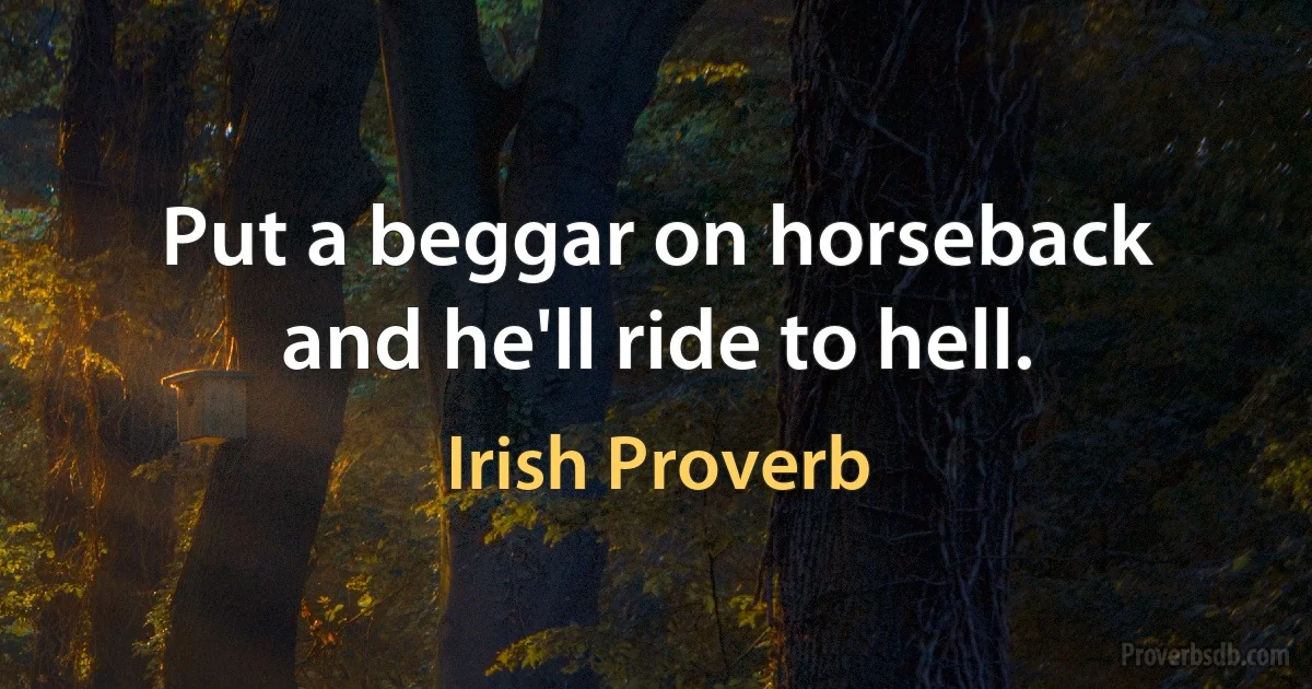 Put a beggar on horseback and he'll ride to hell. (Irish Proverb)