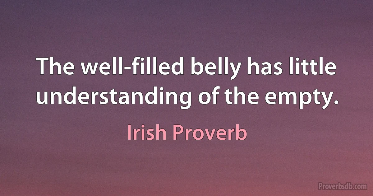 The well-filled belly has little understanding of the empty. (Irish Proverb)