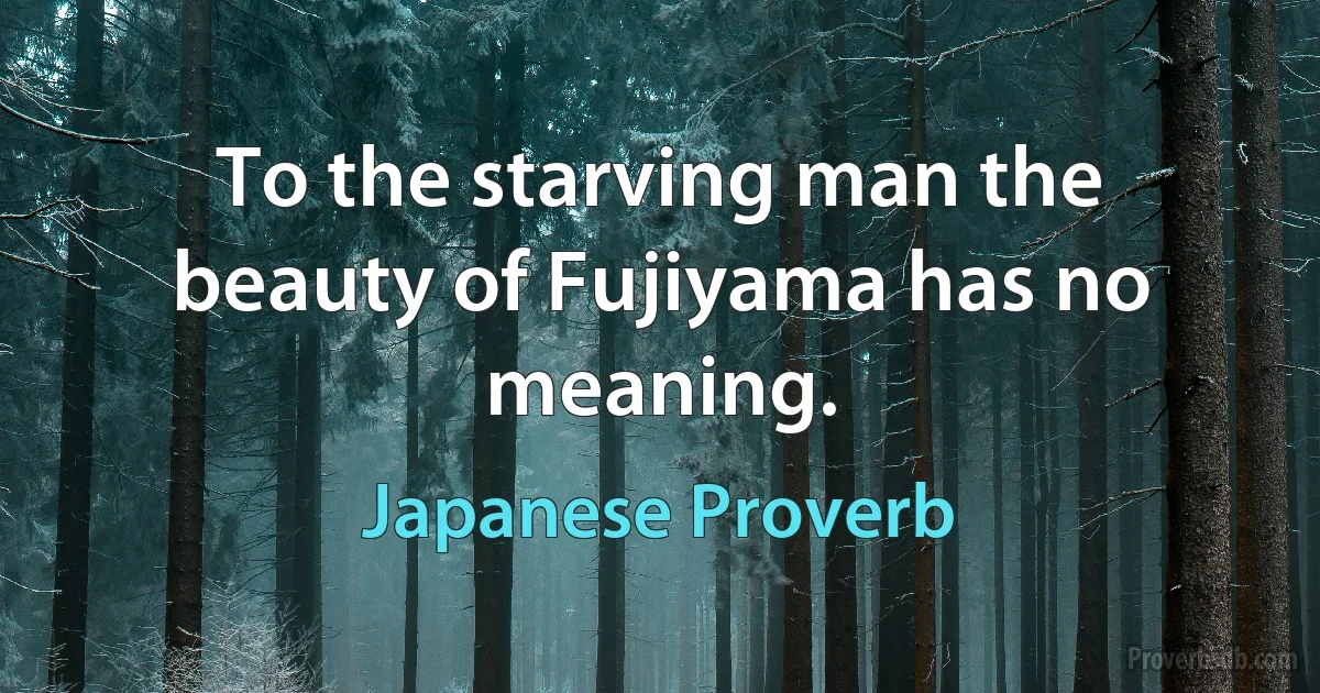 To the starving man the beauty of Fujiyama has no meaning. (Japanese Proverb)