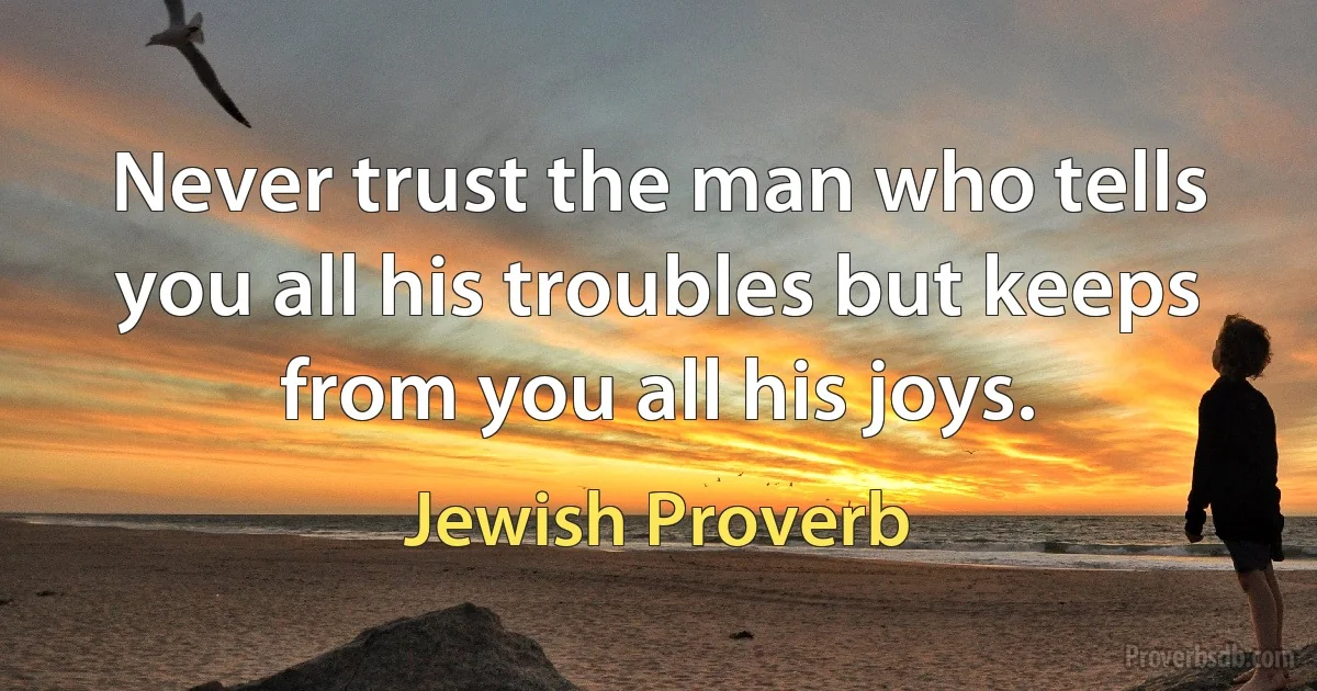 Never trust the man who tells you all his troubles but keeps from you all his joys. (Jewish Proverb)