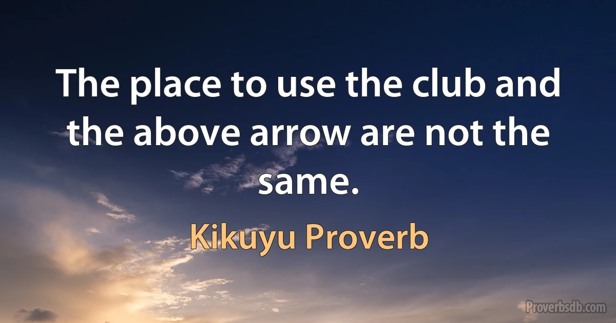 The place to use the club and the above arrow are not the same. (Kikuyu Proverb)