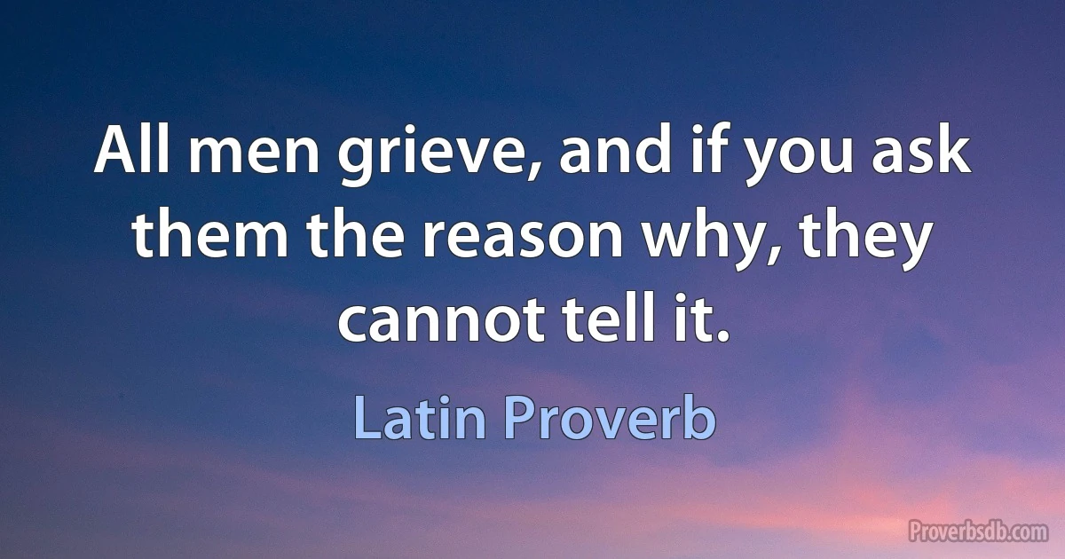 All men grieve, and if you ask them the reason why, they cannot tell it. (Latin Proverb)