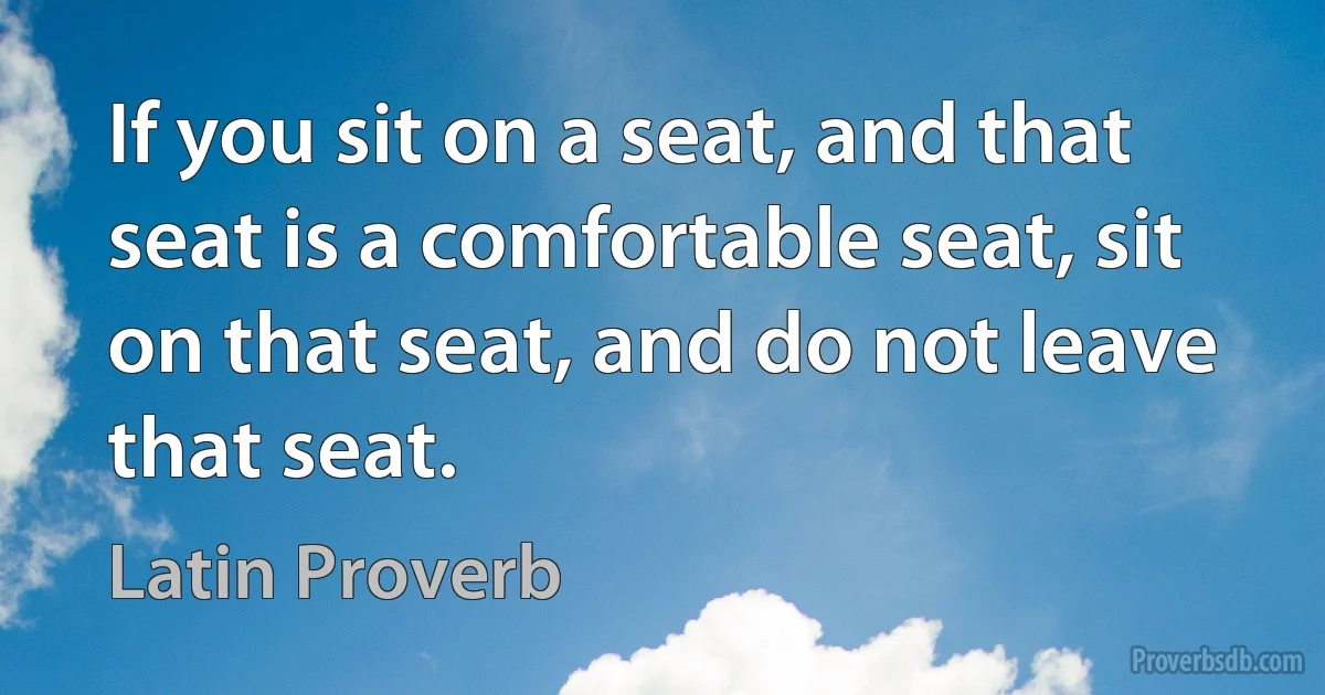 If you sit on a seat, and that seat is a comfortable seat, sit on that seat, and do not leave that seat. (Latin Proverb)