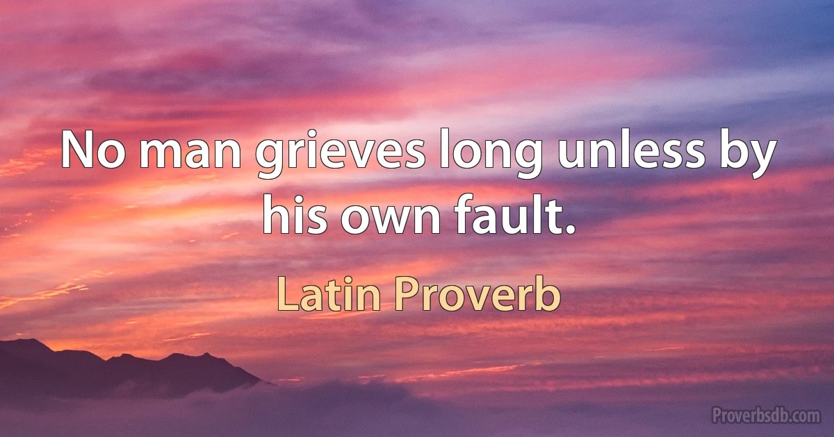 No man grieves long unless by his own fault. (Latin Proverb)