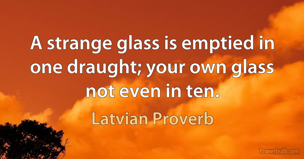 A strange glass is emptied in one draught; your own glass not even in ten. (Latvian Proverb)