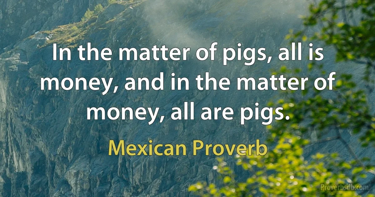 In the matter of pigs, all is money, and in the matter of money, all are pigs. (Mexican Proverb)